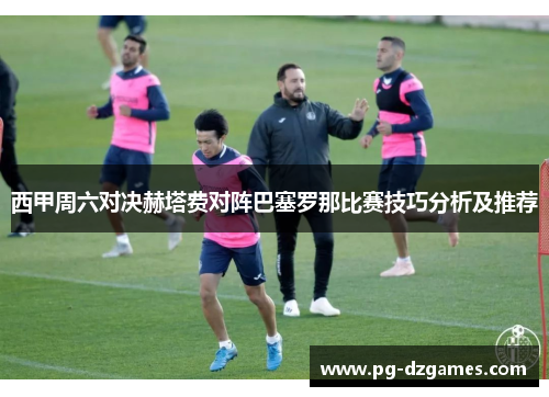 西甲周六对决赫塔费对阵巴塞罗那比赛技巧分析及推荐
