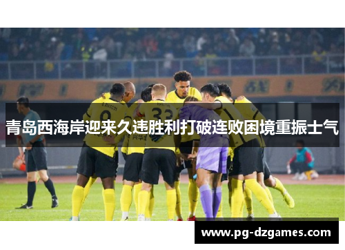 青岛西海岸迎来久违胜利打破连败困境重振士气
