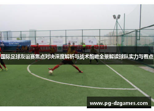 国际足球友谊赛焦点对决深度解析与战术前瞻全景解读球队实力与看点 国际足球友谊赛焦点对决深度解析与战术前瞻全景解读球队实力与看点