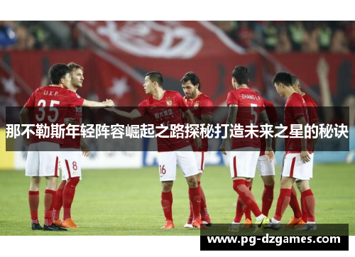 那不勒斯年轻阵容崛起之路探秘打造未来之星的秘诀 那不勒斯年轻阵容崛起之路探秘打造未来之星的秘诀