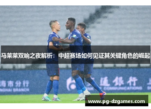 马莱莱双响之夜解析:中超赛场如何见证其关键角色的崛起 马莱莱双响之夜解析:中超赛场如何见证其关键角色的崛起