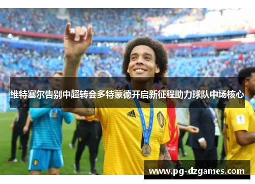 维特塞尔告别中超转会多特蒙德开启新征程助力球队中场核心 维特塞尔告别中超转会多特蒙德开启新征程助力球队中场核心